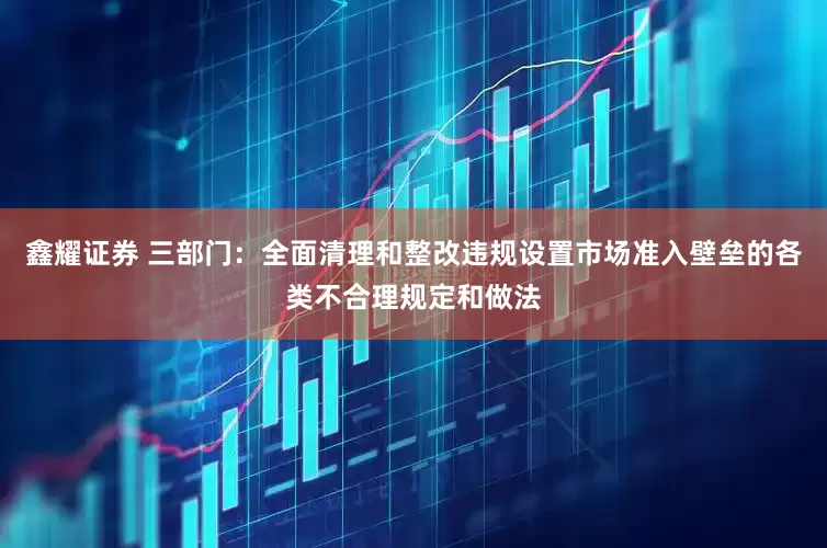 鑫耀证券 三部门：全面清理和整改违规设置市场准入壁垒的各类不合理规定和做法