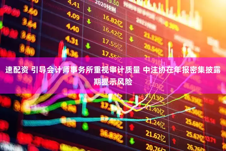 速配资 引导会计师事务所重视审计质量 中注协在年报密集披露期提示风险