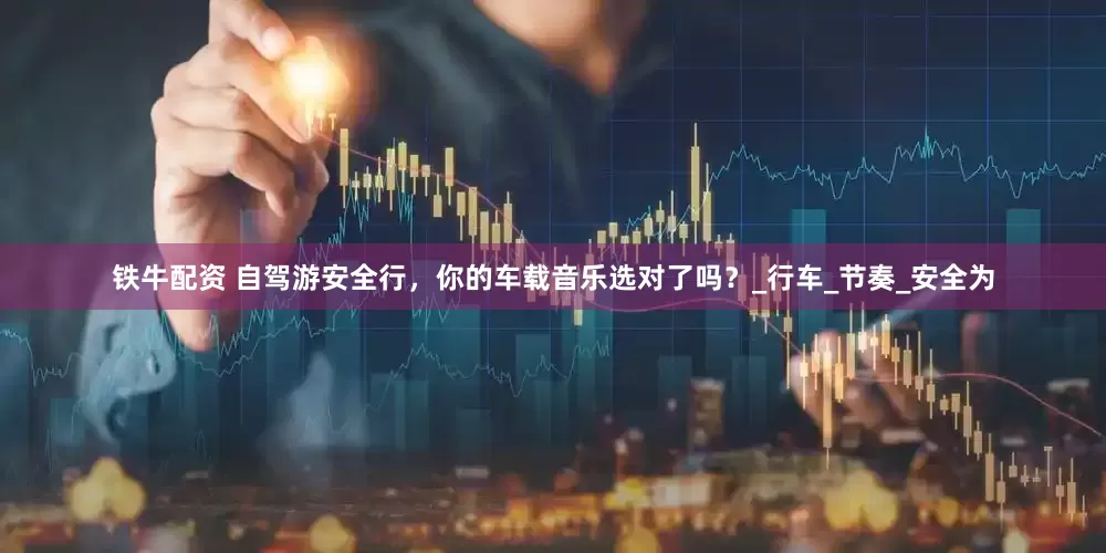 铁牛配资 自驾游安全行，你的车载音乐选对了吗？_行车_节奏_安全为