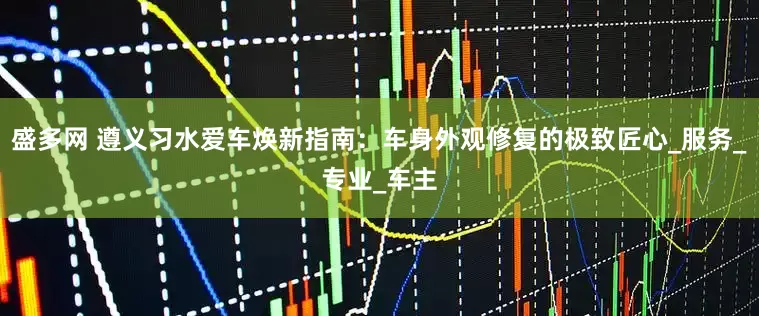盛多网 遵义习水爱车焕新指南：车身外观修复的极致匠心_服务_专业_车主