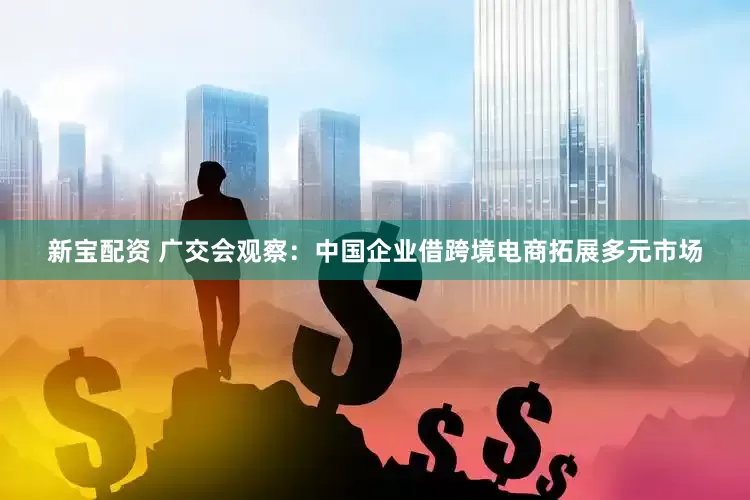 新宝配资 广交会观察：中国企业借跨境电商拓展多元市场