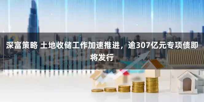 深富策略 土地收储工作加速推进，逾307亿元专项债即将发行