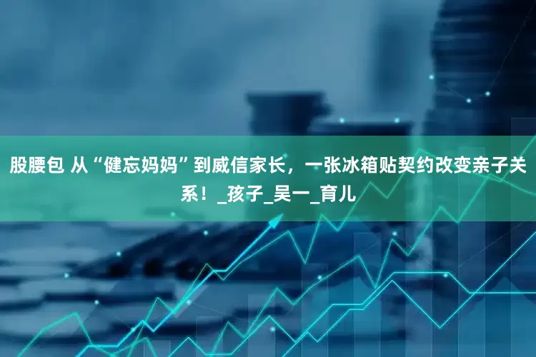 股腰包 从“健忘妈妈”到威信家长，一张冰箱贴契约改变亲子关系！_孩子_吴一_育儿