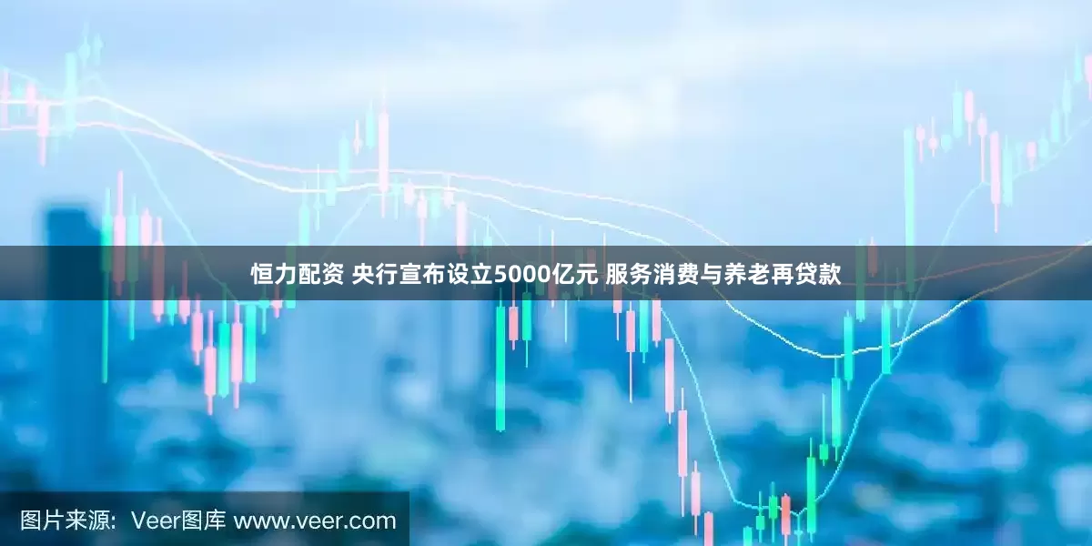 恒力配资 央行宣布设立5000亿元 服务消费与养老再贷款