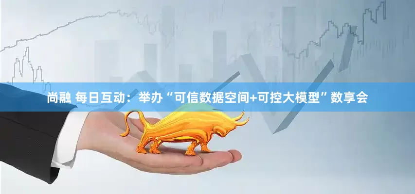 尚融 每日互动：举办“可信数据空间+可控大模型”数享会