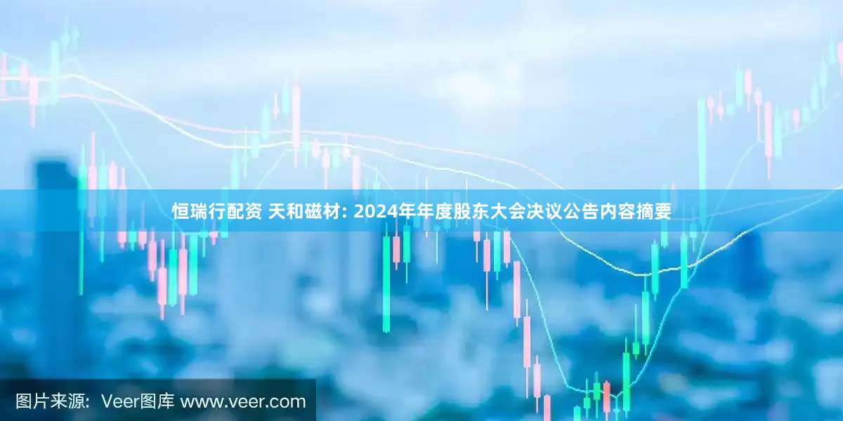 恒瑞行配资 天和磁材: 2024年年度股东大会决议公告内容摘要