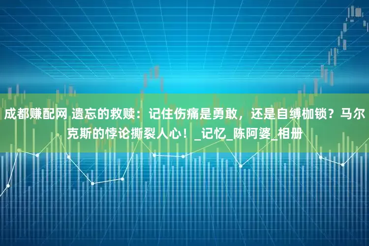 成都赚配网 遗忘的救赎：记住伤痛是勇敢，还是自缚枷锁？马尔克斯的悖论撕裂人心！_记忆_陈阿婆_相册