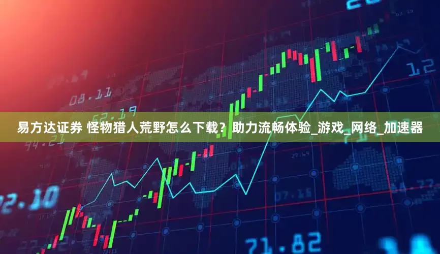 易方达证券 怪物猎人荒野怎么下载？助力流畅体验_游戏_网络_加速器