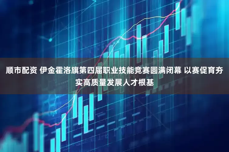 顺市配资 伊金霍洛旗第四届职业技能竞赛圆满闭幕 以赛促育夯实高质量发展人才根基