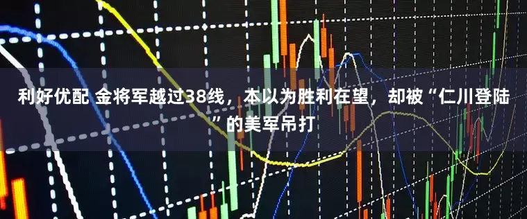 利好优配 金将军越过38线，本以为胜利在望，却被“仁川登陆”的美军吊打