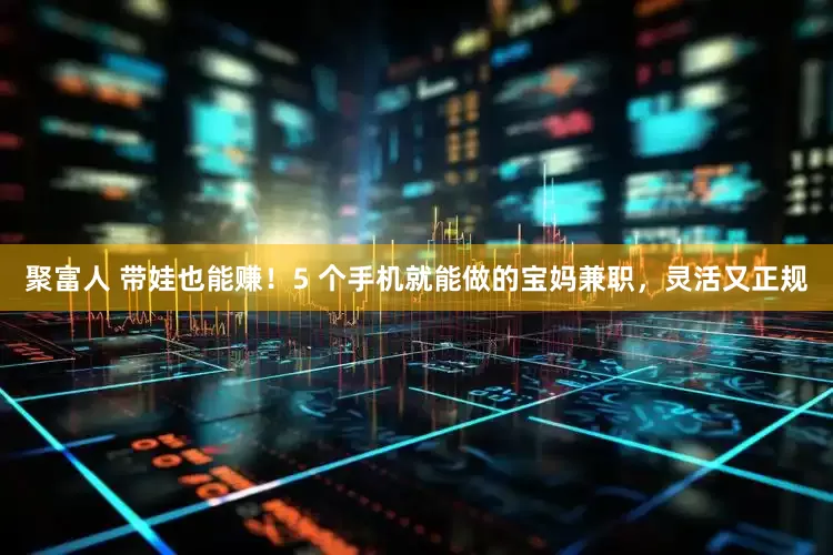 聚富人 带娃也能赚！5 个手机就能做的宝妈兼职，灵活又正规