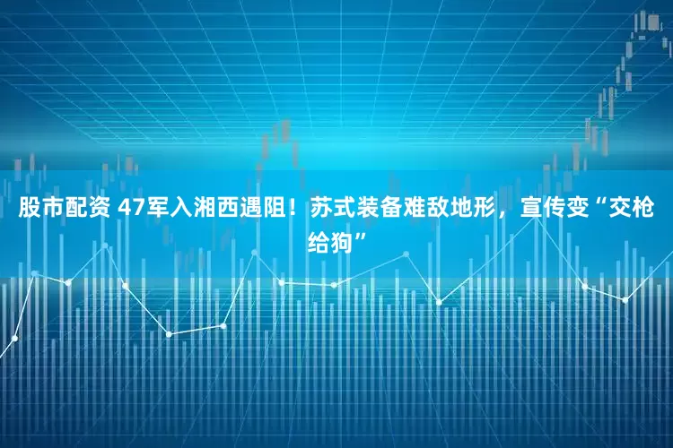 股市配资 47军入湘西遇阻！苏式装备难敌地形，宣传变“交枪给狗”