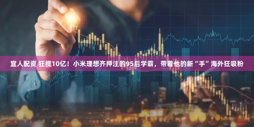 宜人配资 狂揽10亿！小米理想齐押注的95后学霸，带着他的新“手”海外狂吸粉